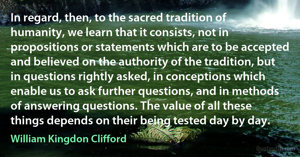 In regard, then, to the sacred tradition of humanity, we learn that it consists, not in propositions or statements which are to be accepted and believed on the authority of the tradition, but in questions rightly asked, in conceptions which enable us to ask further questions, and in methods of answering questions. The value of all these things depends on their being tested day by day. (William Kingdon Clifford)