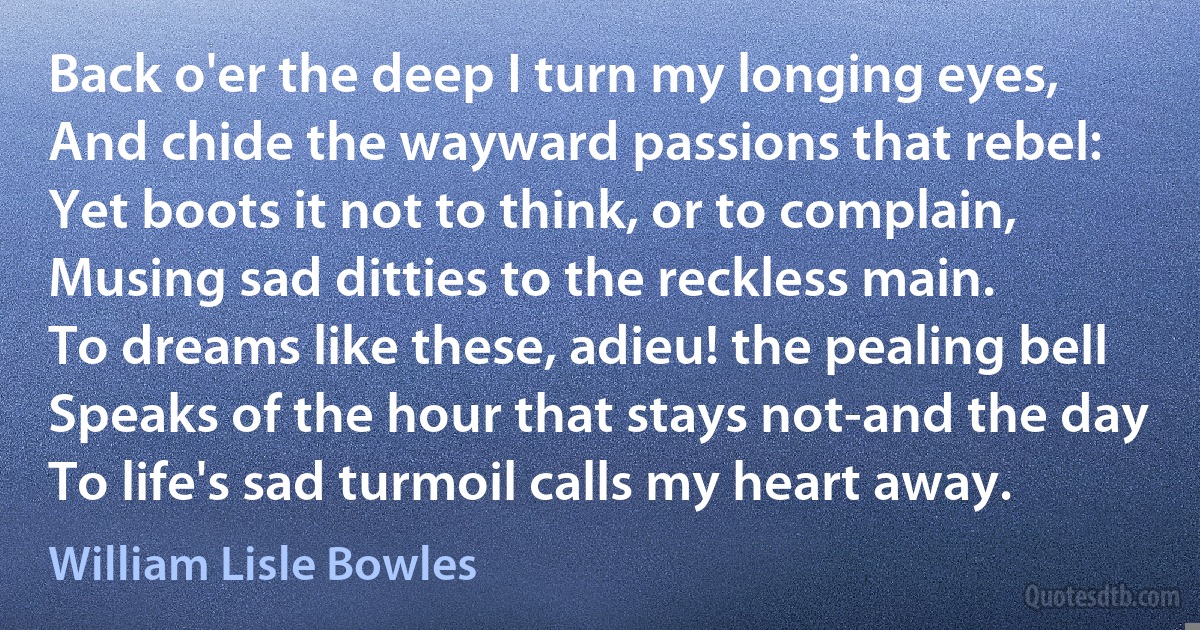 Back o'er the deep I turn my longing eyes,
And chide the wayward passions that rebel:
Yet boots it not to think, or to complain,
Musing sad ditties to the reckless main.
To dreams like these, adieu! the pealing bell
Speaks of the hour that stays not-and the day
To life's sad turmoil calls my heart away. (William Lisle Bowles)