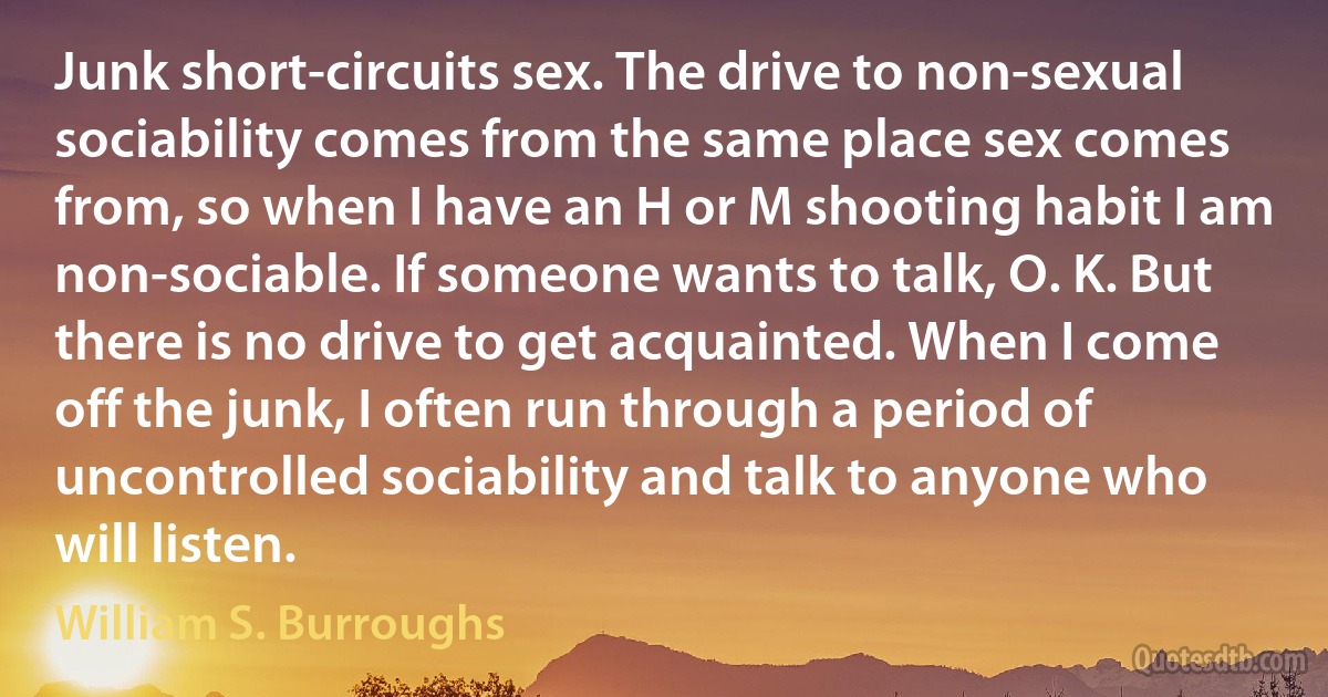 Junk short-circuits sex. The drive to non-sexual sociability comes from the same place sex comes from, so when I have an H or M shooting habit I am non-sociable. If someone wants to talk, O. K. But there is no drive to get acquainted. When I come off the junk, I often run through a period of uncontrolled sociability and talk to anyone who will listen. (William S. Burroughs)