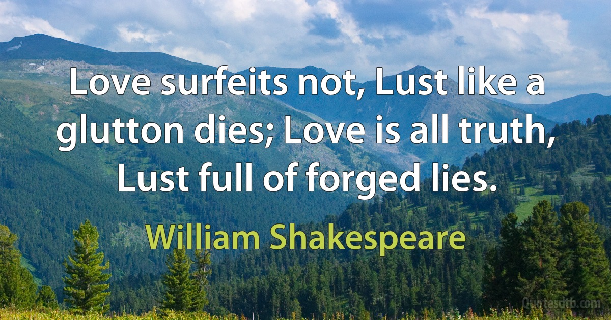 Love surfeits not, Lust like a glutton dies; Love is all truth, Lust full of forged lies. (William Shakespeare)