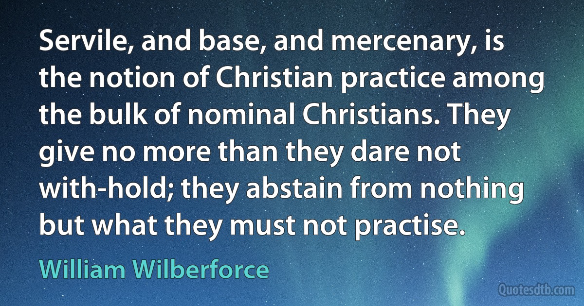 Servile, and base, and mercenary, is the notion of Christian practice among the bulk of nominal Christians. They give no more than they dare not with-hold; they abstain from nothing but what they must not practise. (William Wilberforce)