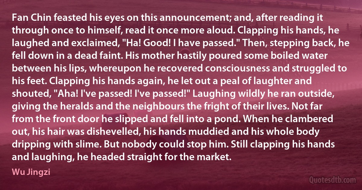 Fan Chin feasted his eyes on this announcement; and, after reading it through once to himself, read it once more aloud. Clapping his hands, he laughed and exclaimed, "Ha! Good! I have passed." Then, stepping back, he fell down in a dead faint. His mother hastily poured some boiled water between his lips, whereupon he recovered consciousness and struggled to his feet. Clapping his hands again, he let out a peal of laughter and shouted, "Aha! I've passed! I've passed!" Laughing wildly he ran outside, giving the heralds and the neighbours the fright of their lives. Not far from the front door he slipped and fell into a pond. When he clambered out, his hair was dishevelled, his hands muddied and his whole body dripping with slime. But nobody could stop him. Still clapping his hands and laughing, he headed straight for the market. (Wu Jingzi)