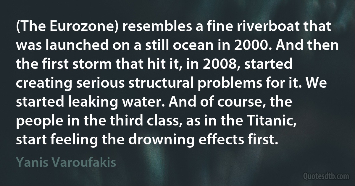 (The Eurozone) resembles a fine riverboat that was launched on a still ocean in 2000. And then the first storm that hit it, in 2008, started creating serious structural problems for it. We started leaking water. And of course, the people in the third class, as in the Titanic, start feeling the drowning effects first. (Yanis Varoufakis)