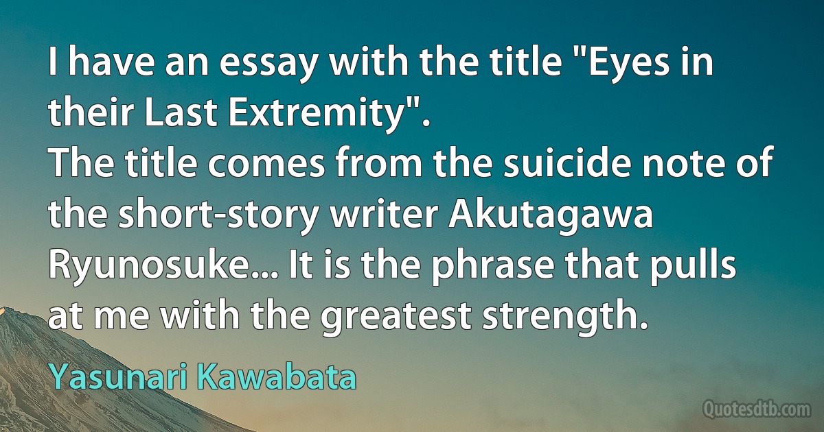 I have an essay with the title "Eyes in their Last Extremity".
The title comes from the suicide note of the short-story writer Akutagawa Ryunosuke... It is the phrase that pulls at me with the greatest strength. (Yasunari Kawabata)