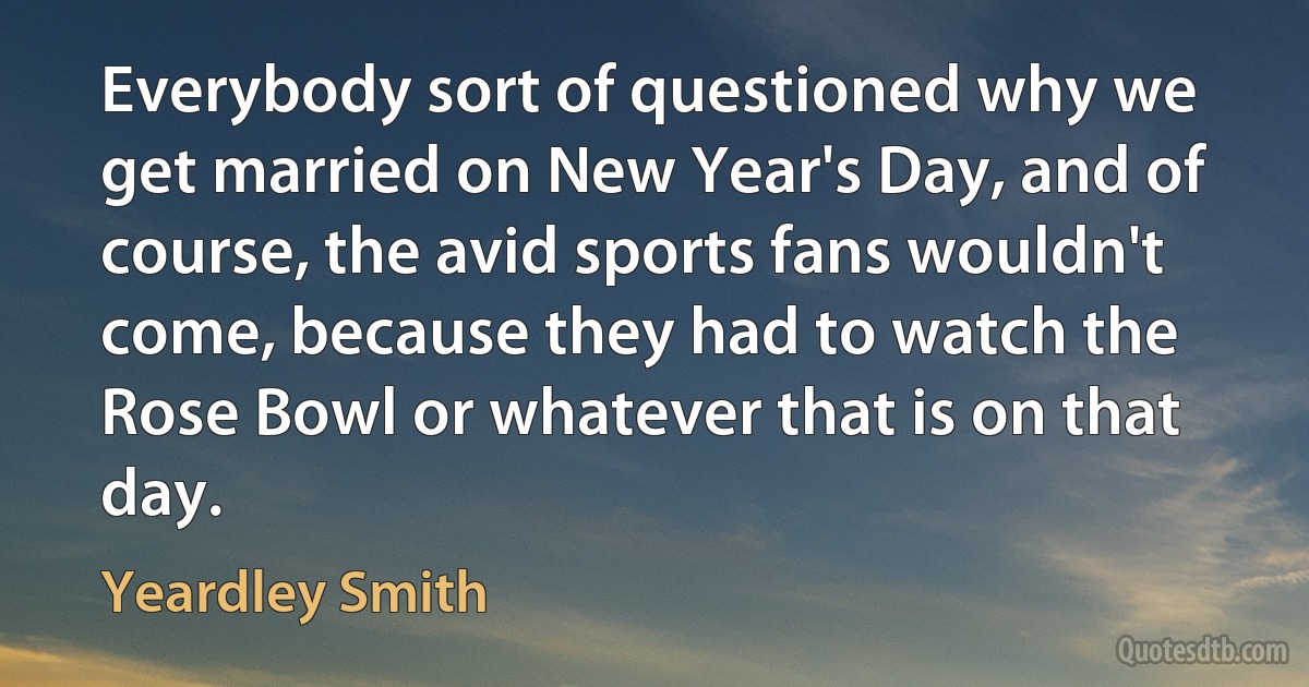 Everybody sort of questioned why we get married on New Year's Day, and of course, the avid sports fans wouldn't come, because they had to watch the Rose Bowl or whatever that is on that day. (Yeardley Smith)