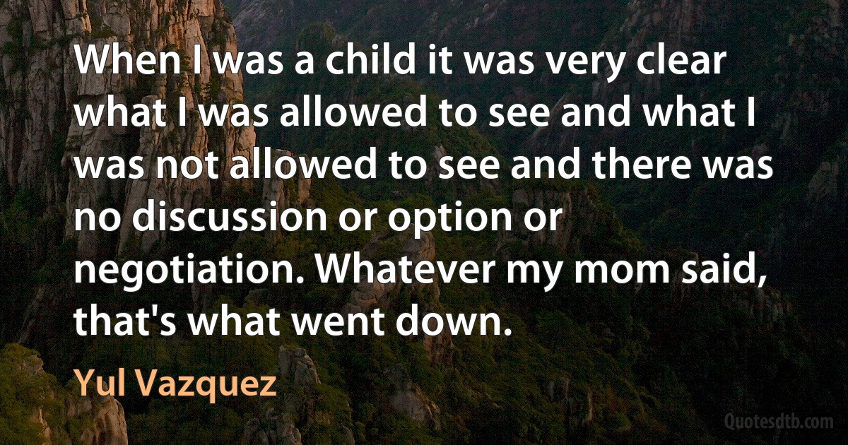 When I was a child it was very clear what I was allowed to see and what I was not allowed to see and there was no discussion or option or negotiation. Whatever my mom said, that's what went down. (Yul Vazquez)