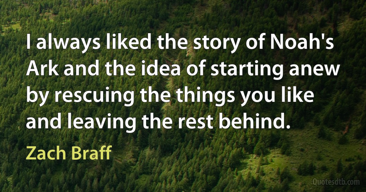 I always liked the story of Noah's Ark and the idea of starting anew by rescuing the things you like and leaving the rest behind. (Zach Braff)