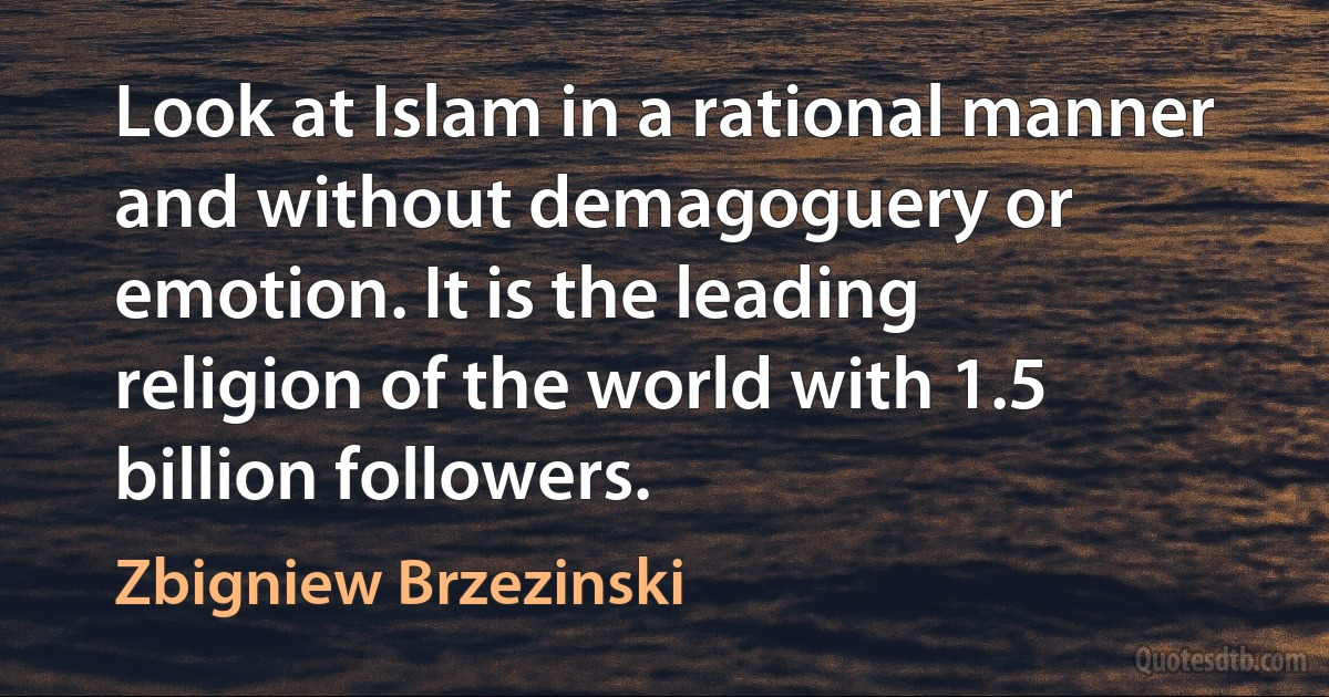 Look at Islam in a rational manner and without demagoguery or emotion. It is the leading religion of the world with 1.5 billion followers. (Zbigniew Brzezinski)