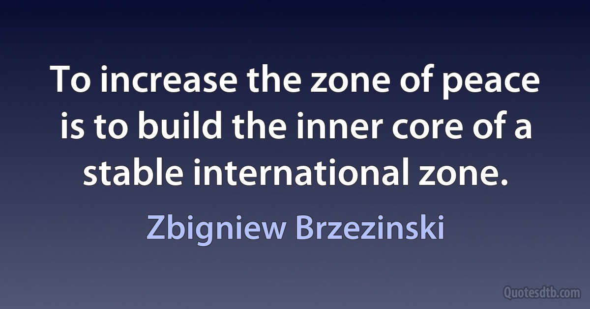 To increase the zone of peace is to build the inner core of a stable international zone. (Zbigniew Brzezinski)