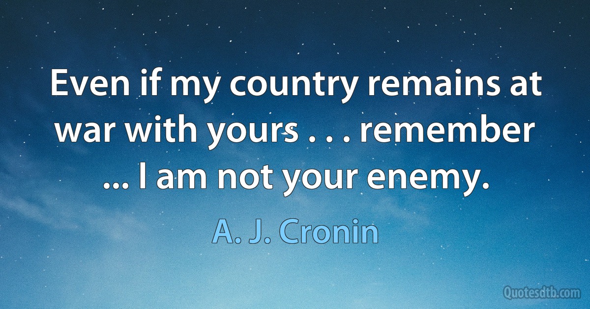 Even if my country remains at war with yours . . . remember ... I am not your enemy. (A. J. Cronin)