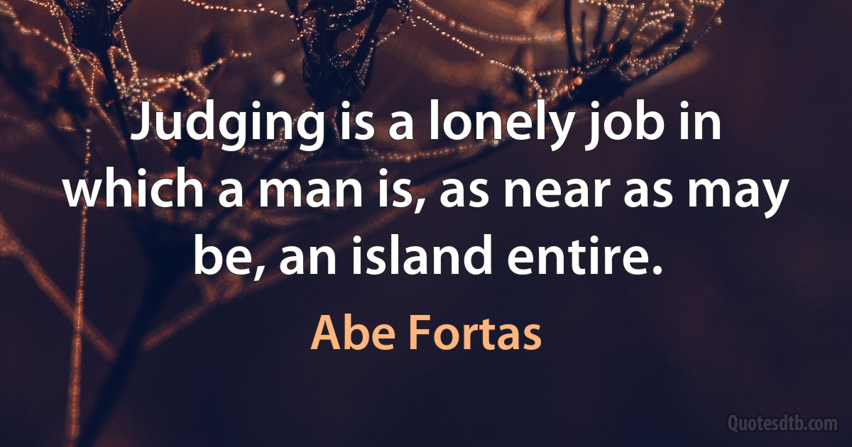 Judging is a lonely job in which a man is, as near as may be, an island entire. (Abe Fortas)