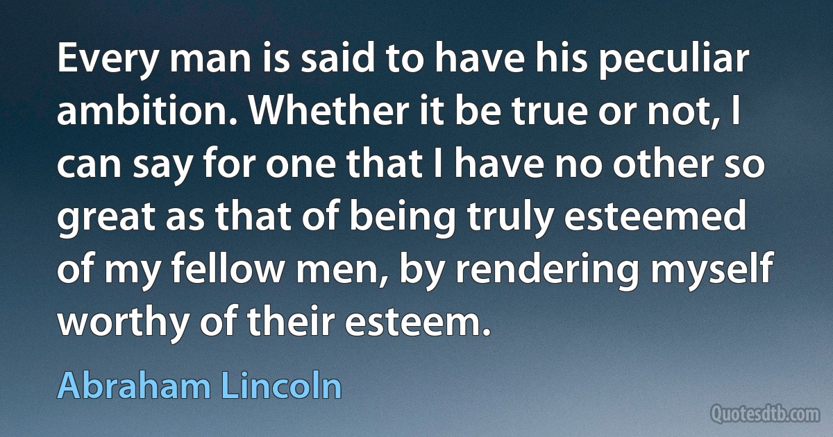 Every man is said to have his peculiar ambition. Whether it be true or not, I can say for one that I have no other so great as that of being truly esteemed of my fellow men, by rendering myself worthy of their esteem. (Abraham Lincoln)