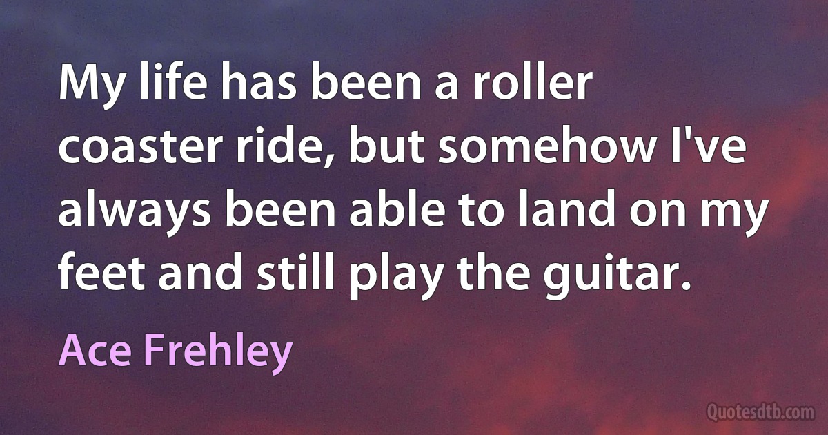 My life has been a roller coaster ride, but somehow I've always been able to land on my feet and still play the guitar. (Ace Frehley)