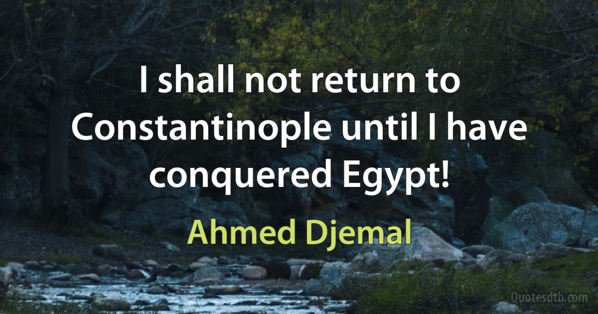 I shall not return to Constantinople until I have conquered Egypt! (Ahmed Djemal)