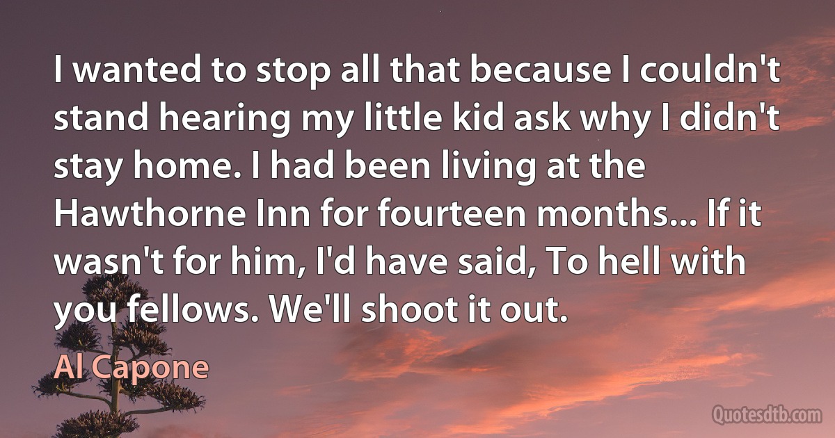 I wanted to stop all that because I couldn't stand hearing my little kid ask why I didn't stay home. I had been living at the Hawthorne Inn for fourteen months... If it wasn't for him, I'd have said, To hell with you fellows. We'll shoot it out. (Al Capone)