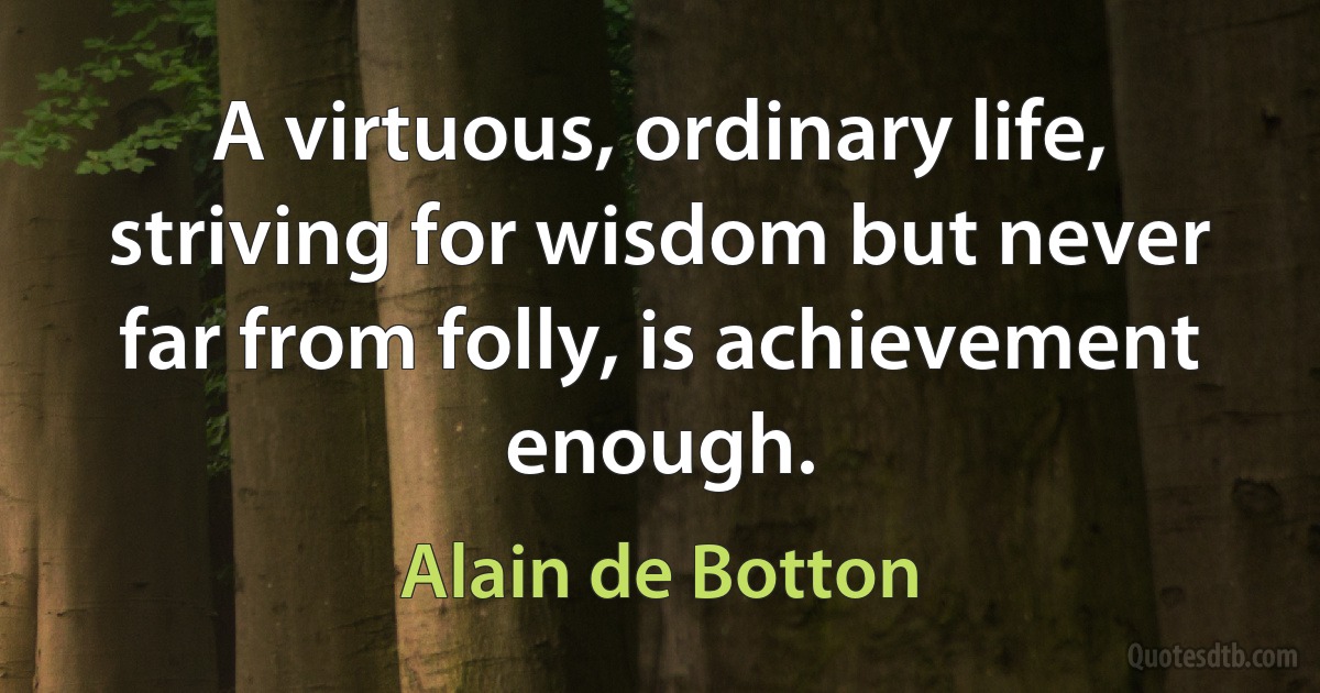 A virtuous, ordinary life, striving for wisdom but never far from folly, is achievement enough. (Alain de Botton)