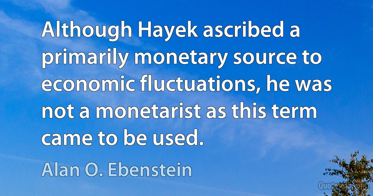 Although Hayek ascribed a primarily monetary source to economic fluctuations, he was not a monetarist as this term came to be used. (Alan O. Ebenstein)