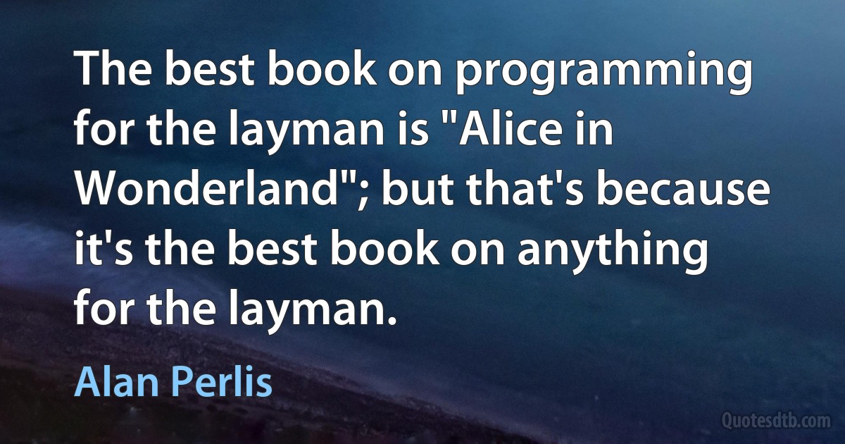 The best book on programming for the layman is "Alice in Wonderland"; but that's because it's the best book on anything for the layman. (Alan Perlis)