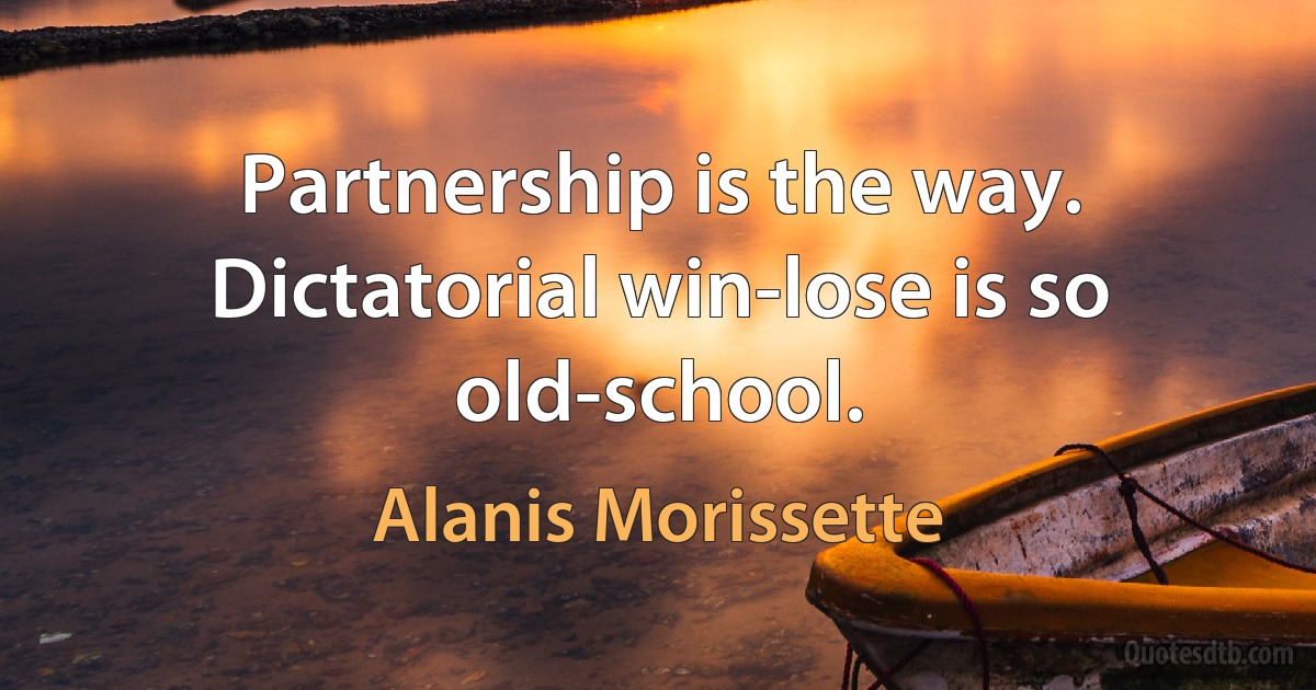 Partnership is the way. Dictatorial win-lose is so old-school. (Alanis Morissette)