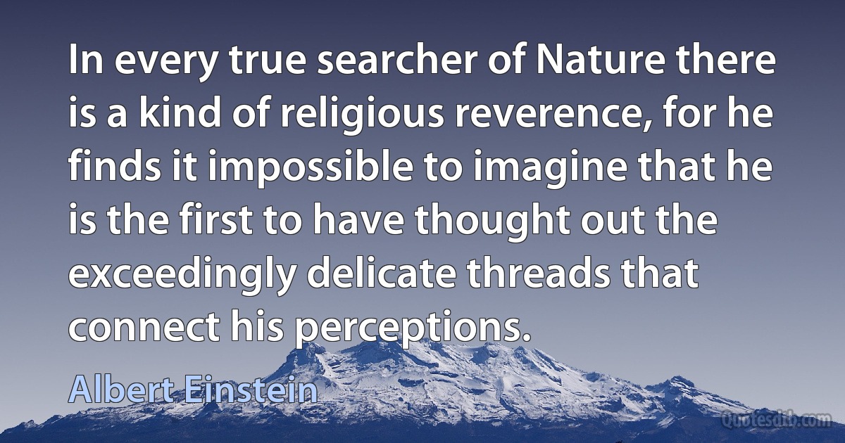 In every true searcher of Nature there is a kind of religious reverence, for he finds it impossible to imagine that he is the first to have thought out the exceedingly delicate threads that connect his perceptions. (Albert Einstein)