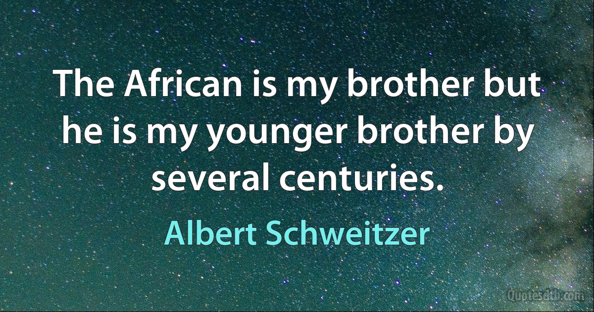 The African is my brother but he is my younger brother by several centuries. (Albert Schweitzer)