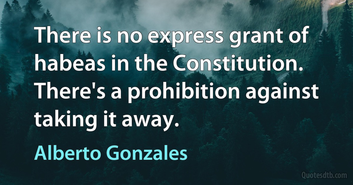 There is no express grant of habeas in the Constitution. There's a prohibition against taking it away. (Alberto Gonzales)