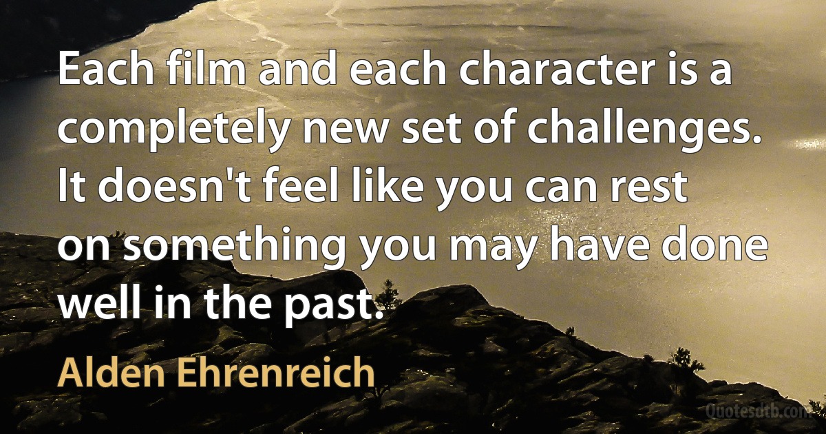 Each film and each character is a completely new set of challenges. It doesn't feel like you can rest on something you may have done well in the past. (Alden Ehrenreich)