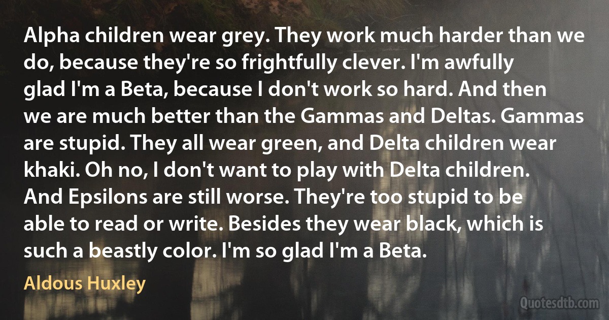 Alpha children wear grey. They work much harder than we do, because they're so frightfully clever. I'm awfully glad I'm a Beta, because I don't work so hard. And then we are much better than the Gammas and Deltas. Gammas are stupid. They all wear green, and Delta children wear khaki. Oh no, I don't want to play with Delta children. And Epsilons are still worse. They're too stupid to be able to read or write. Besides they wear black, which is such a beastly color. I'm so glad I'm a Beta. (Aldous Huxley)