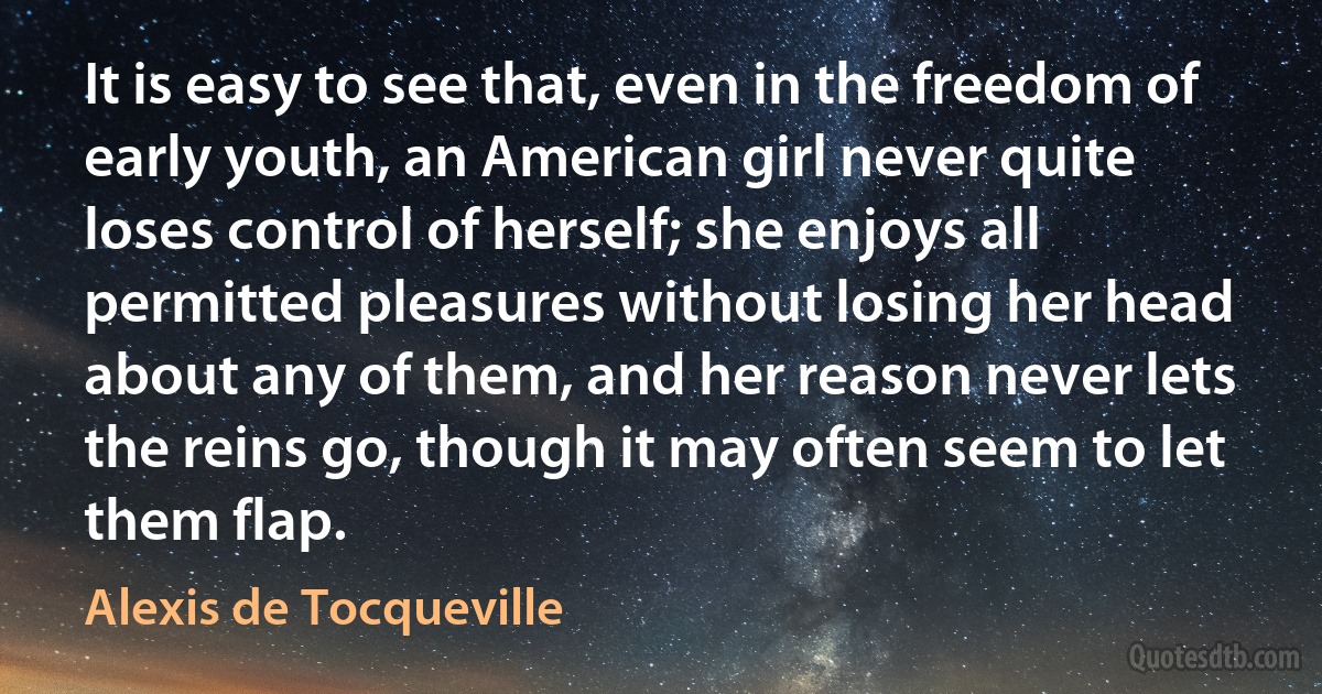 It is easy to see that, even in the freedom of early youth, an American girl never quite loses control of herself; she enjoys all permitted pleasures without losing her head about any of them, and her reason never lets the reins go, though it may often seem to let them flap. (Alexis de Tocqueville)