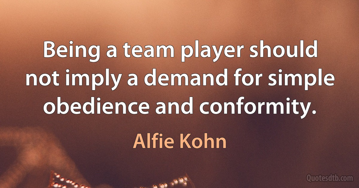 Being a team player should not imply a demand for simple obedience and conformity. (Alfie Kohn)