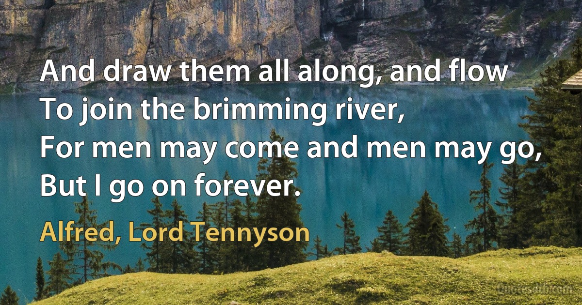 And draw them all along, and flow
To join the brimming river,
For men may come and men may go,
But I go on forever. (Alfred, Lord Tennyson)