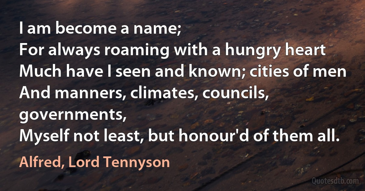 I am become a name;
For always roaming with a hungry heart
Much have I seen and known; cities of men
And manners, climates, councils, governments,
Myself not least, but honour'd of them all. (Alfred, Lord Tennyson)