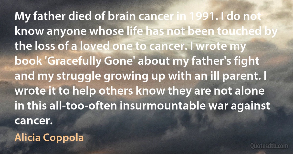 My father died of brain cancer in 1991. I do not know anyone whose life has not been touched by the loss of a loved one to cancer. I wrote my book 'Gracefully Gone' about my father's fight and my struggle growing up with an ill parent. I wrote it to help others know they are not alone in this all-too-often insurmountable war against cancer. (Alicia Coppola)