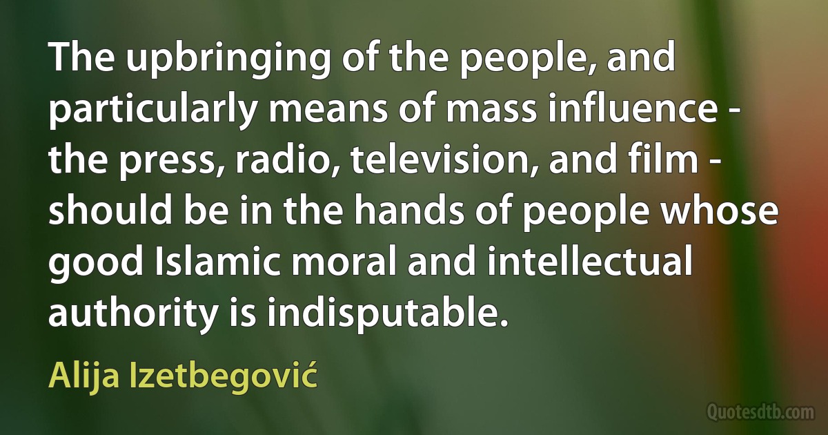 The upbringing of the people, and particularly means of mass influence - the press, radio, television, and film - should be in the hands of people whose good Islamic moral and intellectual authority is indisputable. (Alija Izetbegović)