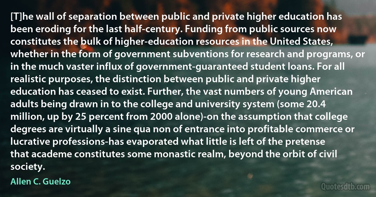 [T]he wall of separation between public and private higher education has been eroding for the last half-century. Funding from public sources now constitutes the bulk of higher-education resources in the United States, whether in the form of government subventions for research and programs, or in the much vaster influx of government-guaranteed student loans. For all realistic purposes, the distinction between public and private higher education has ceased to exist. Further, the vast numbers of young American adults being drawn in to the college and university system (some 20.4 million, up by 25 percent from 2000 alone)-on the assumption that college degrees are virtually a sine qua non of entrance into profitable commerce or lucrative professions-has evaporated what little is left of the pretense that academe constitutes some monastic realm, beyond the orbit of civil society. (Allen C. Guelzo)