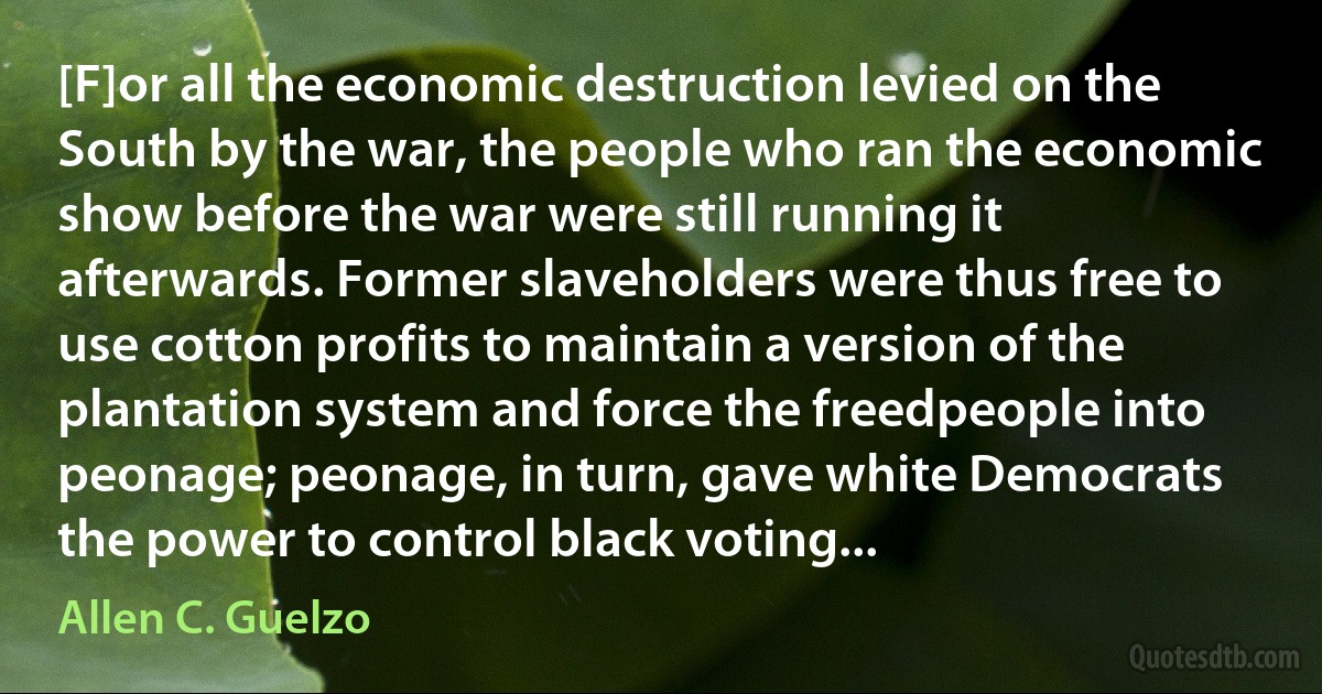 [F]or all the economic destruction levied on the South by the war, the people who ran the economic show before the war were still running it afterwards. Former slaveholders were thus free to use cotton profits to maintain a version of the plantation system and force the freedpeople into peonage; peonage, in turn, gave white Democrats the power to control black voting... (Allen C. Guelzo)