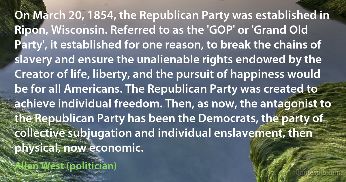 On March 20, 1854, the Republican Party was established in Ripon, Wisconsin. Referred to as the 'GOP' or 'Grand Old Party', it established for one reason, to break the chains of slavery and ensure the unalienable rights endowed by the Creator of life, liberty, and the pursuit of happiness would be for all Americans. The Republican Party was created to achieve individual freedom. Then, as now, the antagonist to the Republican Party has been the Democrats, the party of collective subjugation and individual enslavement, then physical, now economic. (Allen West (politician))