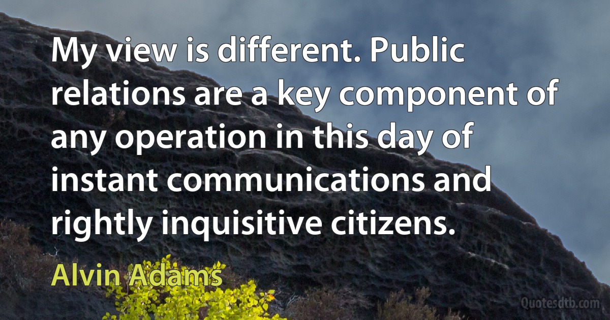 My view is different. Public relations are a key component of any operation in this day of instant communications and rightly inquisitive citizens. (Alvin Adams)