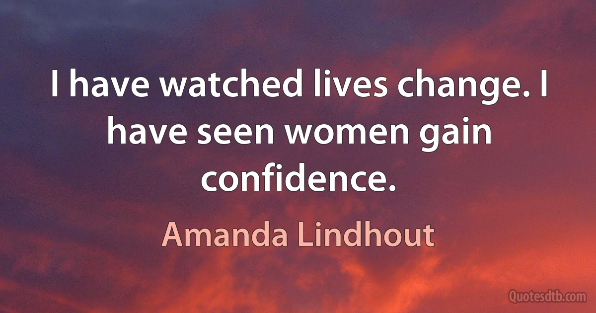 I have watched lives change. I have seen women gain confidence. (Amanda Lindhout)