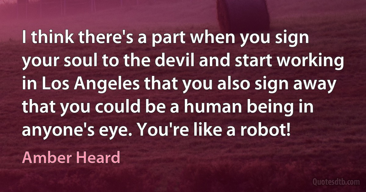 I think there's a part when you sign your soul to the devil and start working in Los Angeles that you also sign away that you could be a human being in anyone's eye. You're like a robot! (Amber Heard)