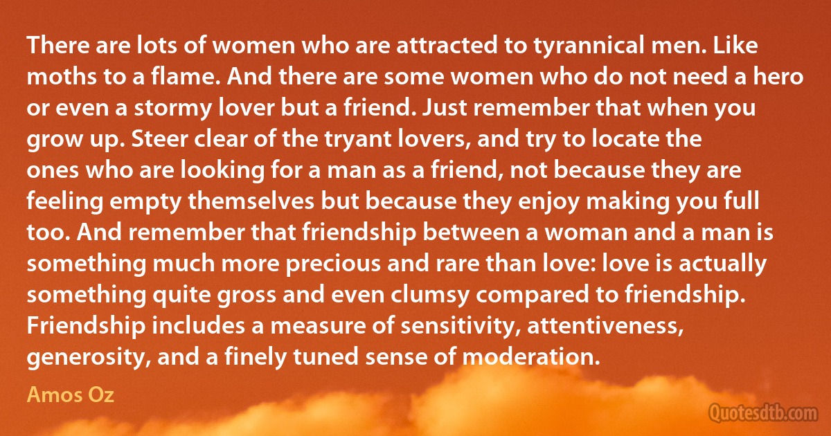 There are lots of women who are attracted to tyrannical men. Like moths to a flame. And there are some women who do not need a hero or even a stormy lover but a friend. Just remember that when you grow up. Steer clear of the tryant lovers, and try to locate the ones who are looking for a man as a friend, not because they are feeling empty themselves but because they enjoy making you full too. And remember that friendship between a woman and a man is something much more precious and rare than love: love is actually something quite gross and even clumsy compared to friendship. Friendship includes a measure of sensitivity, attentiveness, generosity, and a finely tuned sense of moderation. (Amos Oz)