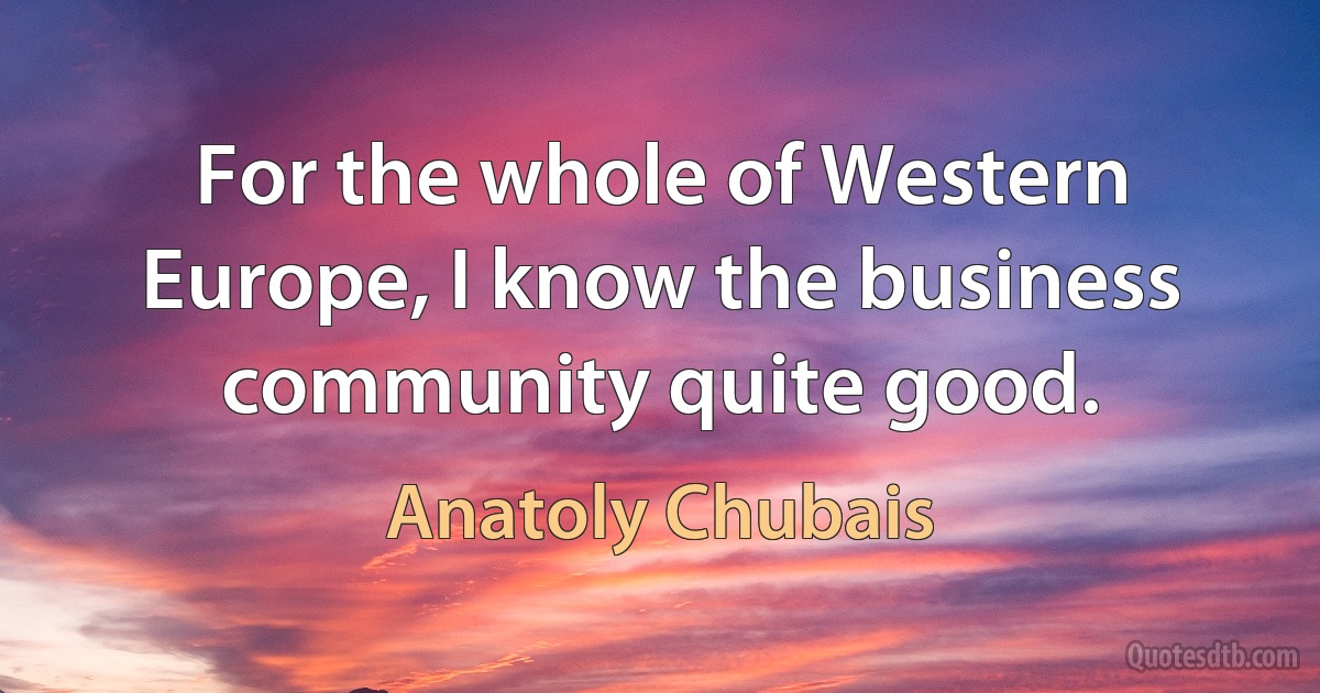 For the whole of Western Europe, I know the business community quite good. (Anatoly Chubais)