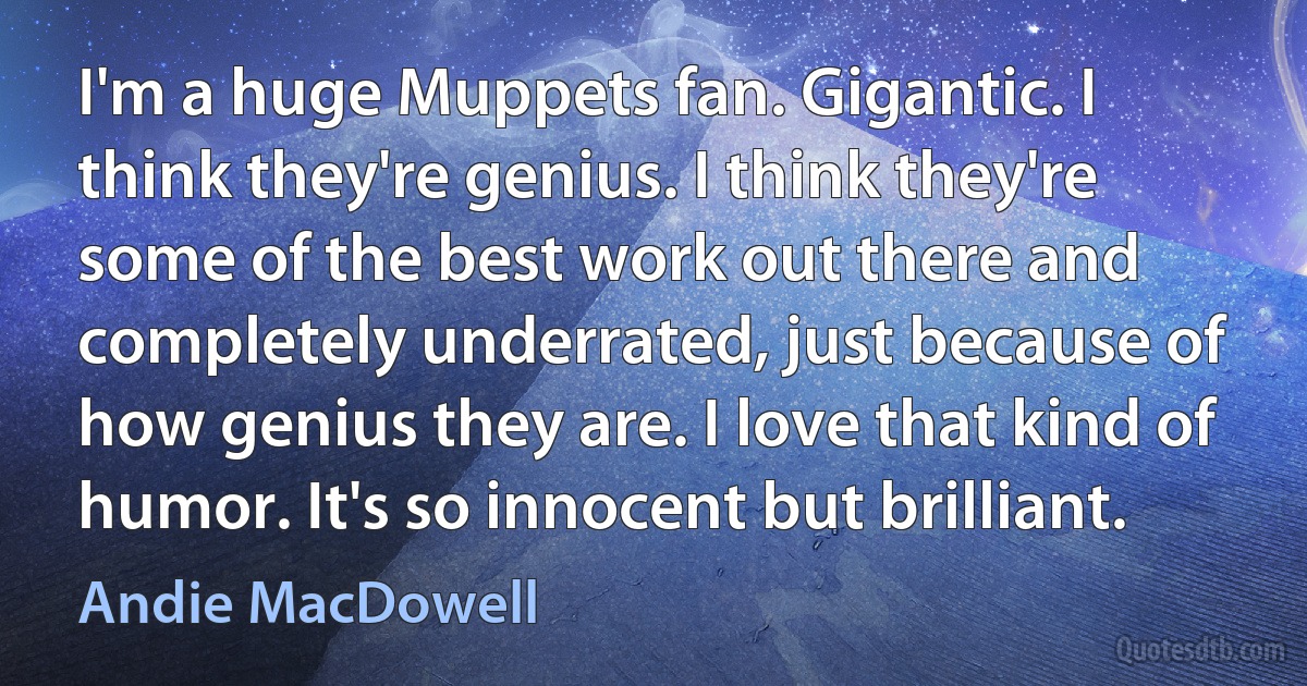 I'm a huge Muppets fan. Gigantic. I think they're genius. I think they're some of the best work out there and completely underrated, just because of how genius they are. I love that kind of humor. It's so innocent but brilliant. (Andie MacDowell)