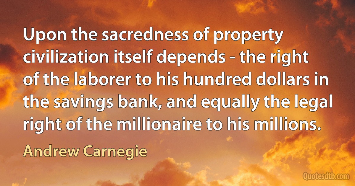 Upon the sacredness of property civilization itself depends - the right of the laborer to his hundred dollars in the savings bank, and equally the legal right of the millionaire to his millions. (Andrew Carnegie)