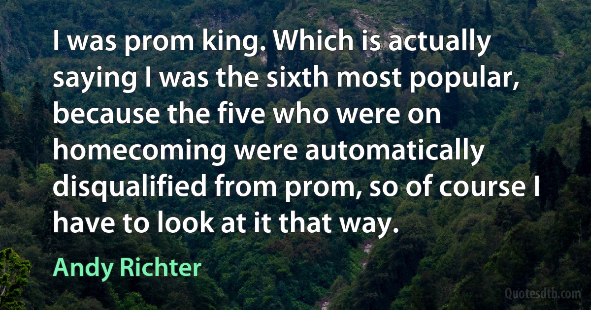 I was prom king. Which is actually saying I was the sixth most popular, because the five who were on homecoming were automatically disqualified from prom, so of course I have to look at it that way. (Andy Richter)