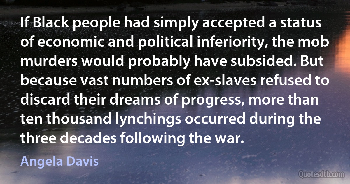 If Black people had simply accepted a status of economic and political inferiority, the mob murders would probably have subsided. But because vast numbers of ex-slaves refused to discard their dreams of progress, more than ten thousand lynchings occurred during the three decades following the war. (Angela Davis)