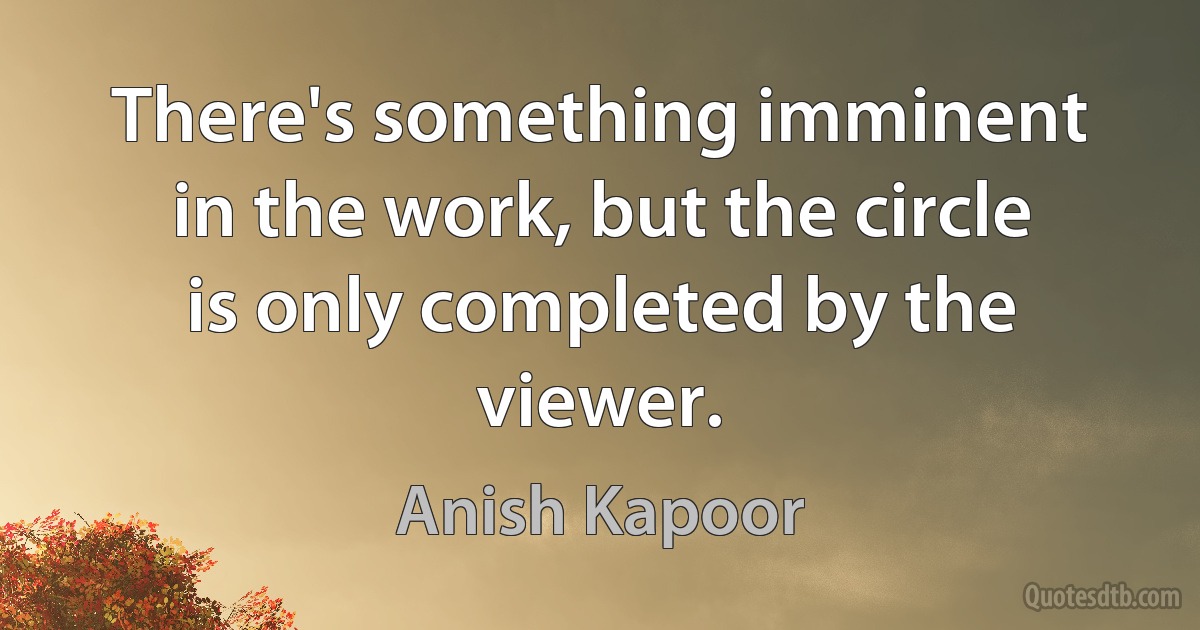 There's something imminent in the work, but the circle is only completed by the viewer. (Anish Kapoor)