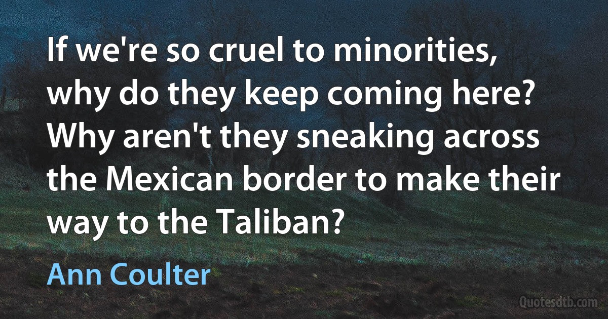 If we're so cruel to minorities, why do they keep coming here? Why aren't they sneaking across the Mexican border to make their way to the Taliban? (Ann Coulter)