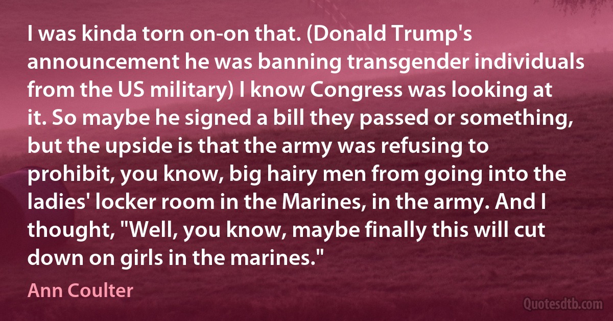 I was kinda torn on-on that. (Donald Trump's announcement he was banning transgender individuals from the US military) I know Congress was looking at it. So maybe he signed a bill they passed or something, but the upside is that the army was refusing to prohibit, you know, big hairy men from going into the ladies' locker room in the Marines, in the army. And I thought, "Well, you know, maybe finally this will cut down on girls in the marines." (Ann Coulter)