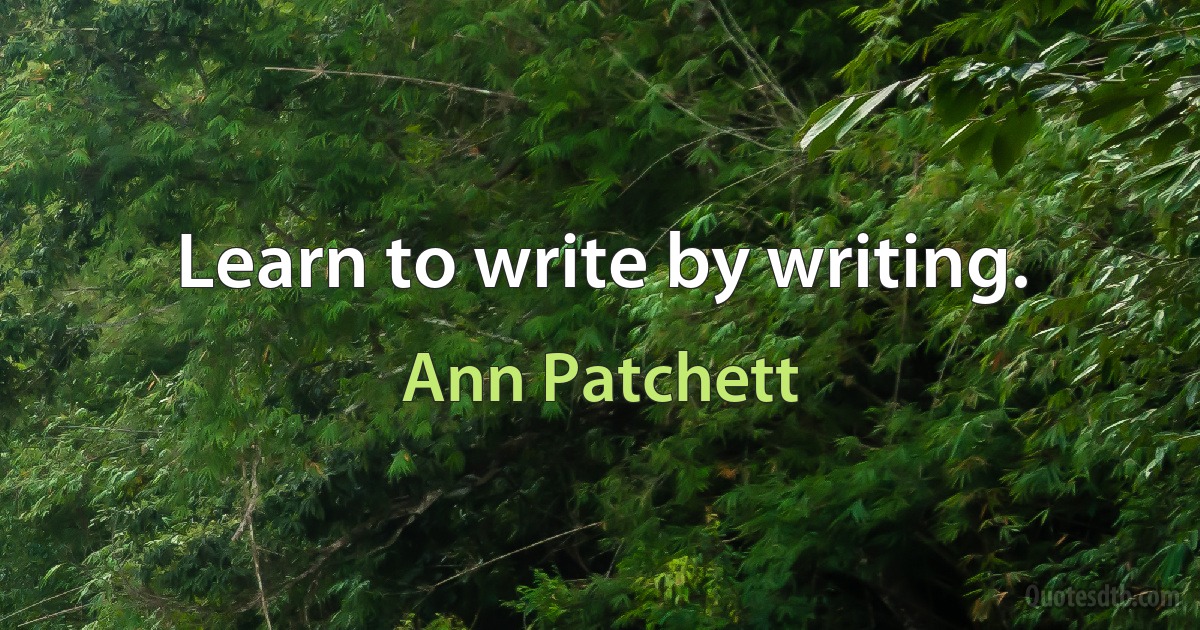 Learn to write by writing. (Ann Patchett)